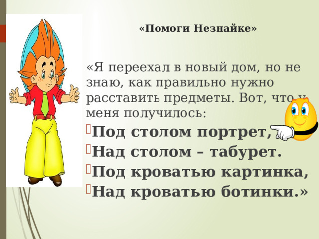   «Помоги Незнайке»   «Я переехал в новый дом, но не знаю, как правильно нужно расставить предметы. Вот, что у меня получилось: Под столом портрет, Над столом – табурет. Под кроватью картинка, Над кроватью ботинки.» 