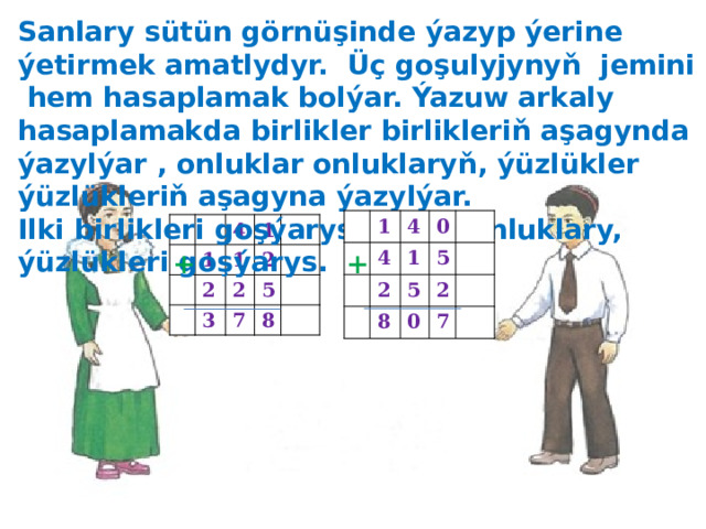 Sanlary sütün görnüşinde ýazyp ýerine ýetirmek amatlydyr. Üç goşulyjynyň jemini hem hasaplamak bolýar. Ýazuw arkaly hasaplamakda birlikler birlikleriň aşagynda ýazylýar , onluklar onluklaryň, ýüzlükler ýüzlükleriň aşagyna ýazylýar. Ilki birlikleri goşýarys, soňra onluklary, ýüzlükleri goşýarys. 1 4 4 2 0 1 5 8 5 2 0 7 1 4 1 2 1 2 3 2 5 7 8 + + 