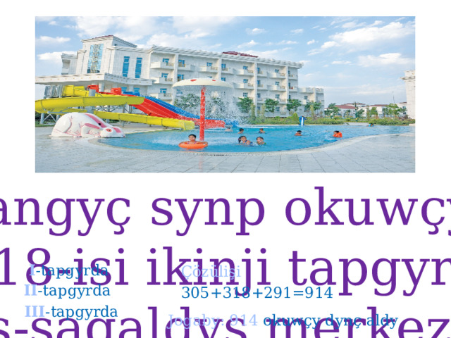 Geçen tomus başlangyç synp okuwçylarynyň 305 –isi birinji tapgyrda, 318-isi ikinji tapgyrda, 291-isi üçünji tapgyrda dynç alyş-sagaldyş merkezinde dynç aldylar. Üç tapgyrda jemi näçe okuwçy dynç aldy. I -tapgyrda  Çözülişi  II -tapgyrda  305+318+291=914  III -tapgyrda Jogaby: 914 okuwçy dynç aldy  