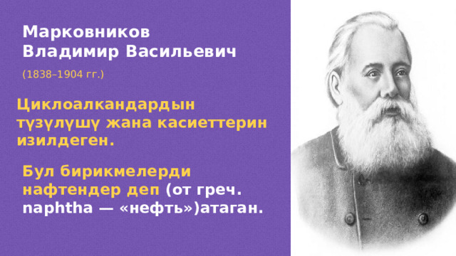 Марковников Владимир Васильевич (1838 –1904 гг.) Циклоалкандардын түзүлүшү жана касиеттерин изилдеген. Бул бирикмелерди нафтендер деп (от греч. naphtha — «нефть»)атаган.  