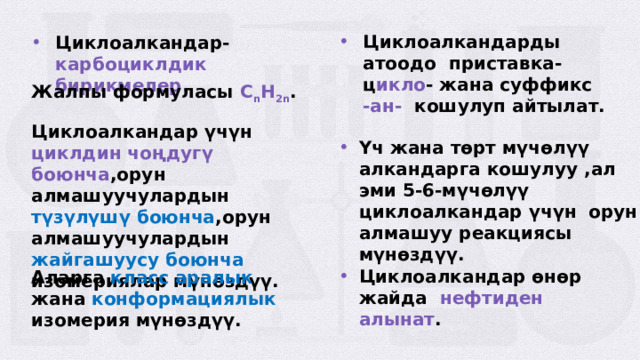 Циклоалкандарды атоодо приставка-ц икло - жана суффикс -ан- кошулуп айтылат. Циклоалкандар- карбоциклдик бирикмелер. Жалпы формуласы C n H 2n . Циклоалкандар үчүн циклдин чоңдугү боюнча ,орун алмашуучулардын түзүлүшү боюнча ,орун алмашуучулардын жайгашуусу боюнча изомериялар мүнөздүү. Үч жана төрт мүчөлүү алкандарга кошулуу ,ал эми 5-6-мүчөлүү циклоалкандар үчүн орун алмашуу реакциясы мүнөздүү. Циклоалкандар өнөр жайда нефтиден алынат . Аларга класс аралык жана конформациялык изомерия мүнөздүү.  