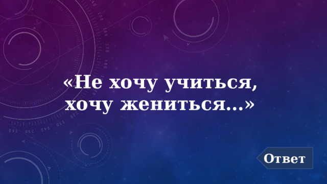 «Не хочу учиться,  хочу жениться…» Ответ 