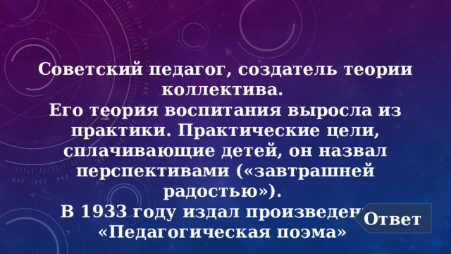 Советский педагог, создатель теории коллектива.  Его теория воспитания выросла из практики. Практические цели, сплачивающие детей, он назвал перспективами («завтрашней радостью»).  В 1933 году издал произведение  «Педагогическая поэма» Ответ 