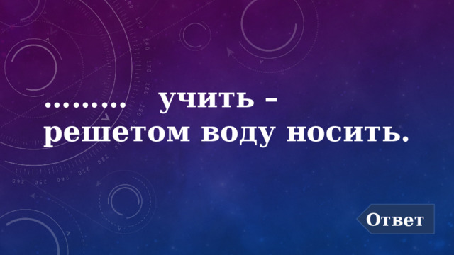……… учить –  решетом воду носить. Ответ 