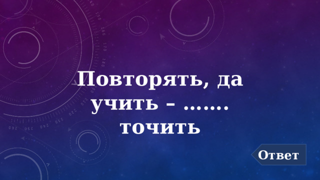 Повторять, да учить – ……. точить Ответ 