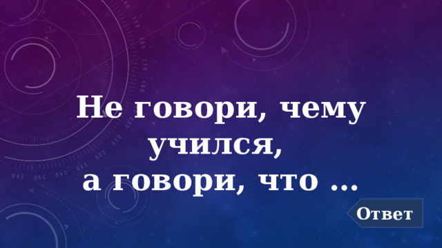 Не говори, чему учился,  а говори, что … Ответ 