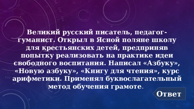 Великий русский писатель, педагог-гуманист. Открыл в Ясной поляне школу для крестьянских детей, предприняв попытку реализовать на практике идеи свободного воспитания. Написал «Азбуку», «Новую азбуку», «Книгу для чтения», курс арифметики. Применял буквослагательный метод обучения грамоте .  Ответ 