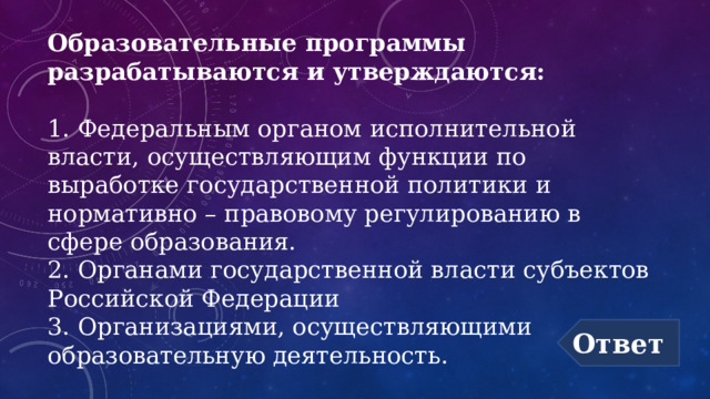 Образовательные программы разрабатываются и утверждаются:   1. Федеральным органом исполнительной власти, осуществляющим функции по выработке государственной политики и нормативно – правовому регулированию в сфере образования.  2. Органами государственной власти субъектов Российской Федерации  3. Организациями, осуществляющими образовательную деятельность. Ответ 