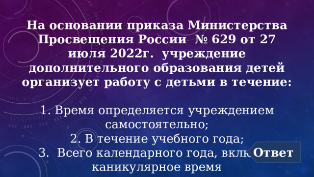 На основании приказа Министерства Просвещения России № 629 от 27 июля 2022г. учреждение дополнительного образования детей организует работу с детьми в течение:  1. Время определяется учреждением самостоятельно;  2. В течение учебного года;  3. Всего календарного года, включая каникулярное время Ответ 
