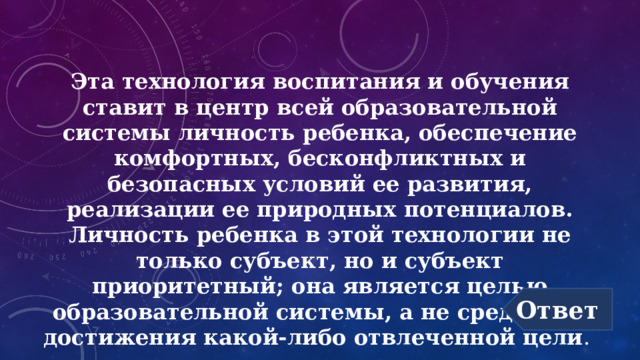 Эта технология воспитания и обучения ставит в центр всей образовательной системы личность ребенка, обеспечение комфортных, бесконфликтных и безопасных условий ее развития, реализации ее природных потенциалов. Личность ребенка в этой технологии не только субъект, но и субъект приоритетный; она является целью образовательной системы, а не средством достижения какой-либо отвлеченной цели . Ответ 