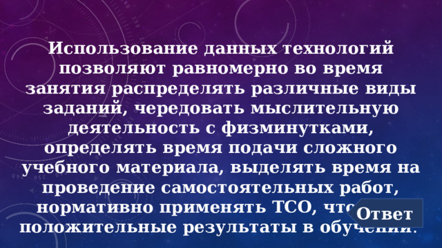 Использование данных технологий позволяют равномерно во время занятия распределять различные виды заданий, чередовать мыслительную деятельность с физминутками, определять время подачи сложного учебного материала, выделять время на проведение самостоятельных работ, нормативно применять ТСО, что дает положительные результаты в обучении . Ответ 