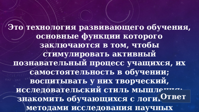 Это технология развивающего обучения, основные функции которого заключаются в том, чтобы стимулировать активный познавательный процесс учащихся, их самостоятельность в обучении; воспитывать у них творческий, исследовательский стиль мышления; знакомить обучающихся с логикой и методами исследования научных проблем. Ответ 
