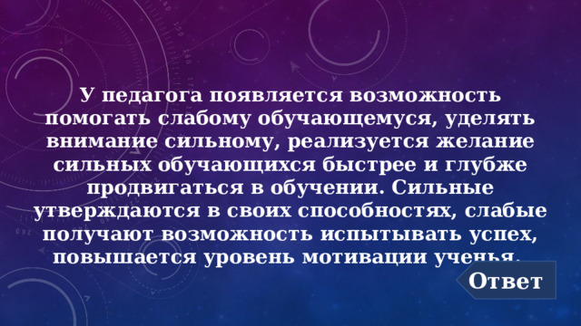У педагога появляется возможность помогать слабому обучающемуся, уделять внимание сильному, реализуется желание сильных обучающихся быстрее и глубже продвигаться в обучении. Сильные утверждаются в своих способностях, слабые получают возможность испытывать успех, повышается уровень мотивации ученья. Ответ 