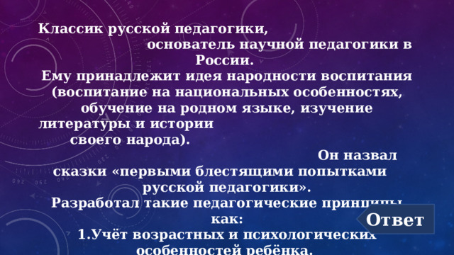 Классик русской педагогики, основатель научной педагогики в России.  Ему принадлежит идея народности воспитания (воспитание на национальных особенностях, обучение на родном языке, изучение литературы и истории своего народа).  Он назвал сказки «первыми блестящими попытками русской педагогики».  Разработал такие педагогические принципы как:  1.Учёт возрастных и психологических особенностей ребёнка.   2. Обучение должно быть посильным и последовательным.  3.Обучение должно строиться на основе принципа наглядности. Ответ 