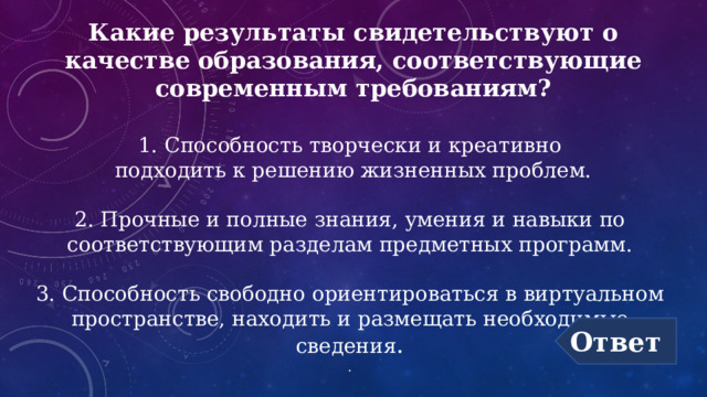 Какие результаты свидетельствуют о  качестве образования, соответствующие современным требованиям? 1. Способность творчески и креативно  подходить к решению жизненных проблем.   2. Прочные и полные знания, умения и навыки по соответствующим разделам предметных программ.   3. Способность свободно ориентироваться в виртуальном пространстве, находить и размещать необходимые сведения . . Ответ 
