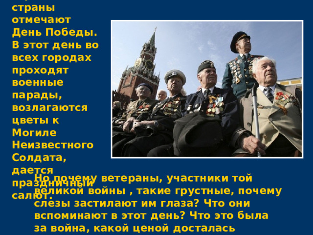 9 мая все жители нашей огромной страны отмечают День Победы. В этот день во всех городах проходят военные парады, возлагаются цветы к Могиле Неизвестного Солдата, дается праздничный салют. Но почему ветераны, участники той великой войны , такие грустные, почему слезы застилают им глаза? Что они вспоминают в этот день? Что это была за война, какой ценой досталась победа нашему народу?  