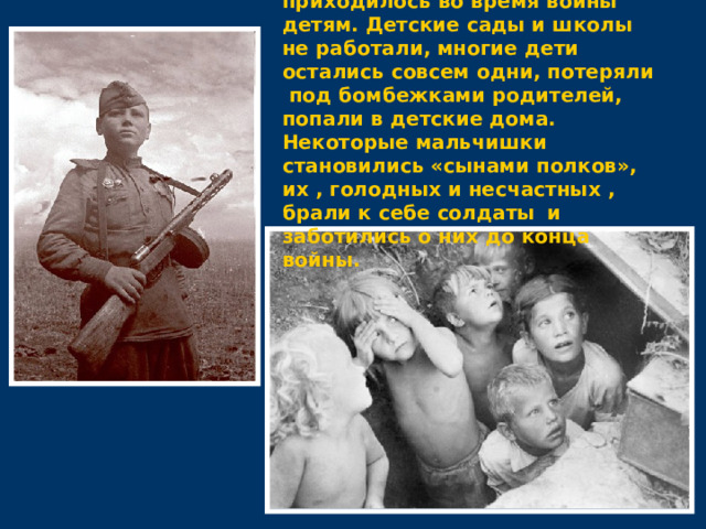  Тяжелее всего приходилось во время войны детям. Детские сады и школы не работали, многие дети остались совсем одни, потеряли под бомбежками родителей, попали в детские дома. Некоторые мальчишки становились «сынами полков», их , голодных и несчастных , брали к себе солдаты  и заботились о них до конца войны. 
