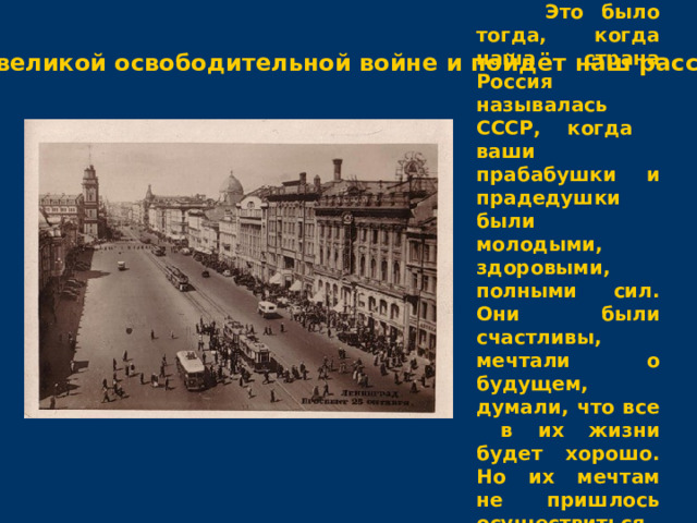  Это было тогда, когда наша страна Россия называлась СССР, когда ваши прабабушки и прадедушки были молодыми, здоровыми, полными сил. Они были счастливы, мечтали о будущем, думали, что все в их жизни будет хорошо. Но их мечтам не пришлось осуществиться. О той великой освободительной войне и пойдёт наш рассказ. 