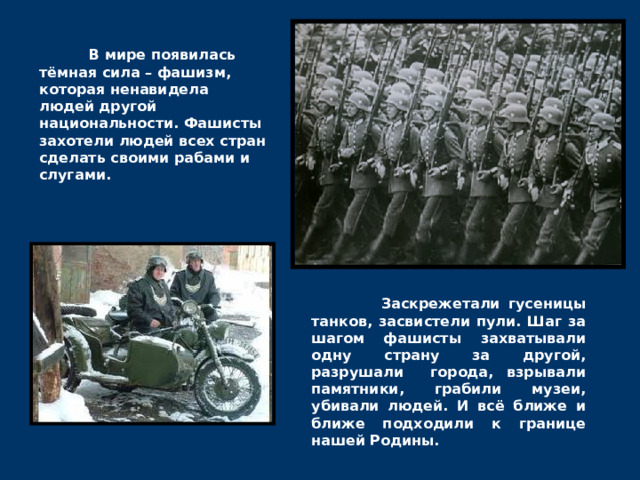  В мире появилась тёмная сила – фашизм, которая ненавидела людей другой национальности. Фашисты захотели людей всех стран сделать своими рабами и слугами.  Заскрежетали гусеницы танков, засвистели пули. Шаг за шагом фашисты захватывали одну страну за другой, разрушали города, взрывали памятники, грабили музеи, убивали людей. И всё ближе и ближе подходили к границе нашей Родины. 