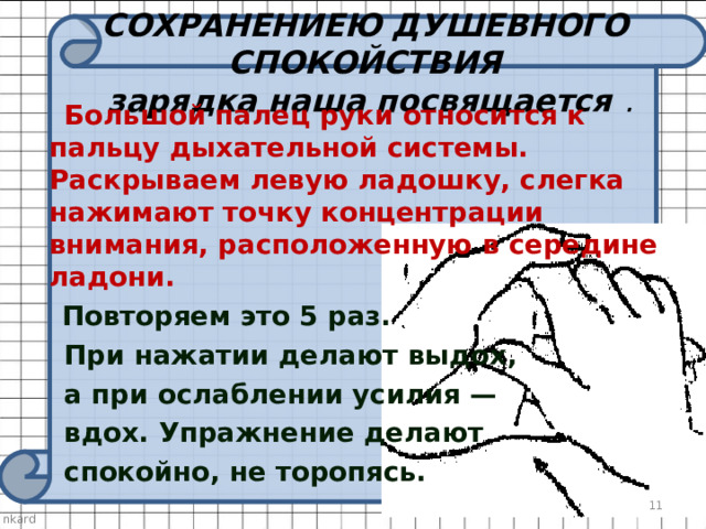   СОХРАНЕНИЕЮ ДУШЕВНОГО СПОКОЙСТВИЯ  зарядка наша посвящается .     Большой палец руки относится к пальцу дыхательной системы. Раскрываем левую ладошку, слегка нажимают точку концентрации внимания, расположенную в середине ладони.   Повторяем это 5 раз.  При нажатии делают выдох,  а при ослаблении усилия —  вдох. Упражнение делают  спокойно, не торопясь.   