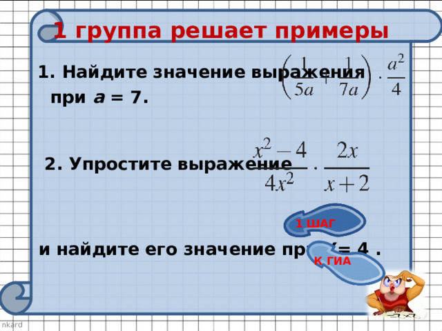 1 группа решает примеры  1. Найдите значение выражения  при a = 7.    2. Упростите выражение        и найдите его значение при Х= 4 . 1 ШАГ К ГИА 