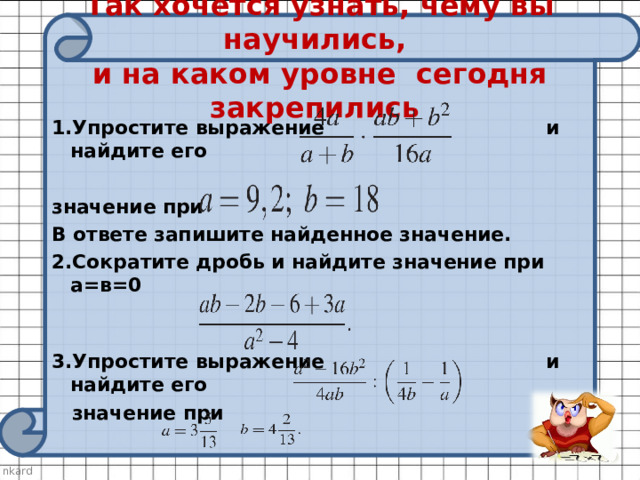 Так хочется узнать, чему вы научились,  и на каком уровне сегодня закрепились 1.Упростите выражение и найдите его  значение при В ответе запишите найденное значение. 2.Сократите дробь и найдите значение при а=в=0    3.Упростите выражение и найдите его  значение при 