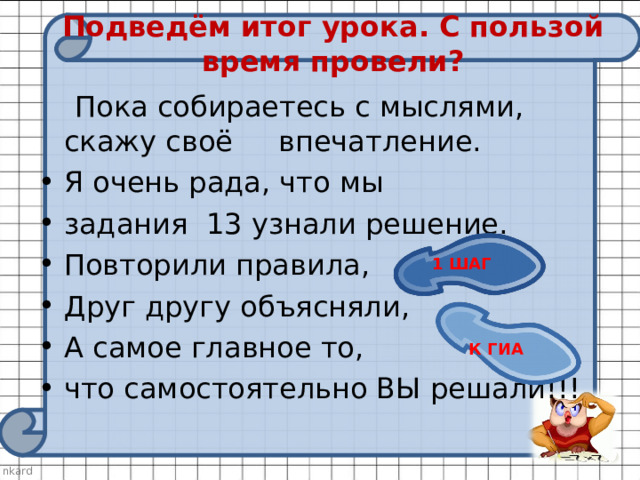 Подведём итог урока. С пользой время провели?  Пока собираетесь с мыслями, скажу своё впечатление. Я очень рада, что мы задания 13 узнали решение. Повторили правила, Друг другу объясняли, А самое главное то, что самостоятельно ВЫ решали!!! 1 ШАГ К ГИА 
