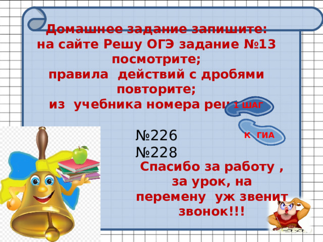 Домашнее задание запишите:  на сайте Решу ОГЭ задание №13 посмотрите;  правила действий с дробями повторите;  из учебника номера решите   №226  №228 1 ШАГ К ГИА Спасибо за работу , за урок, на перемену уж звенит звонок!!! 