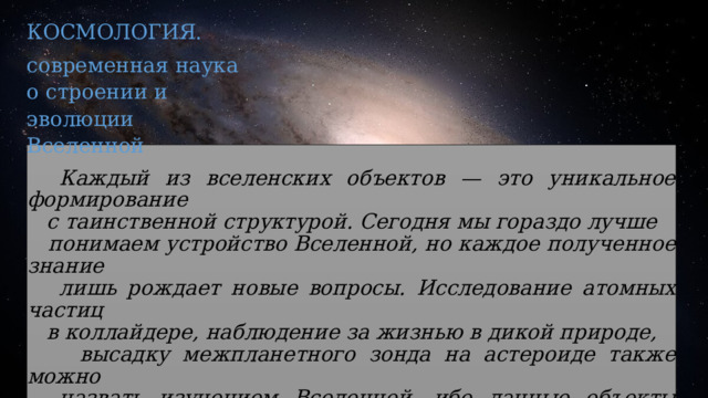 КОСМОЛОГИЯ. современная наука о строении и эволюции Вселенной   Каждый из вселенских объектов — это уникальное формирование  с таинственной структурой. Сегодня мы гораздо лучше  понимаем устройство Вселенной, но каждое полученное знание  лишь рождает новые вопросы. Исследование атомных частиц  в коллайдере, наблюдение за жизнью в дикой природе,  высадку межпланетного зонда на астероиде также можно  назвать изучением Вселенной, ибо данные объекты входят в ее  состав. Человек тоже часть нашей прекрасной звездной Вселенной.  Изучая Солнечную систему или далекие галактики, мы больше узнаем  о самих себе. 