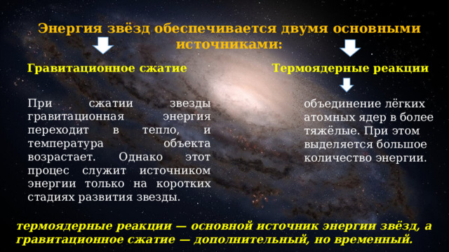 Энергия звёзд обеспечивается двумя основными источниками: Гравитационное сжатие Термоядерные реакции При сжатии звезды гравитационная энергия переходит в тепло, и температура объекта возрастает. Однако этот процес служит источником энергии только на коротких стадиях развития звезды. объединение лёгких атомных ядер в более тяжёлые. При этом выделяется большое количество энергии. термоядерные реакции — основной источник энергии звёзд, а гравитационное сжатие — дополнительный, но временный. 