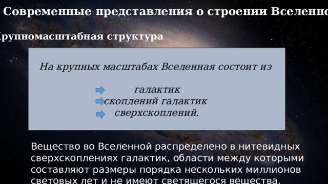 Современные представления о строении Вселенной: Крупномасштабная структура  На крупных масштабах Вселенная состоит из  галактик скоплений галактик сверхскоплений.  Вещество во Вселенной распределено в нитевидных сверхскоплениях галактик, области между которыми составляют размеры порядка нескольких миллионов световых лет и не имеют светящегося вещества. 