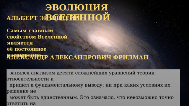 ЭВОЛЮЦИЯ ВСЕЛЕННОЙ АЛЬБЕРТ ЭЙНШТЕЙН Самым главным свойством Вселенной является её постоянное расширение АЛЕКСАНДР АЛЕКСАНДРОВИЧ ФРИДМАН  занялся анализом десяти сложнейших уравнений теории относительности и  пришёл к фундаментальному выводу: ни при каких условиях их решение не  может быть единственным. Это означало, что невозможно точно ответить на  вопрос о том, какой формой обладает Вселенная, каков её радиус кривизны и  вообще, стационарна она или нет. 