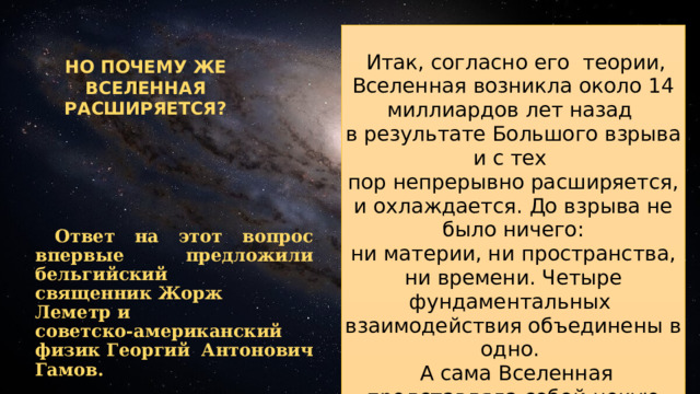  Итак, согласно его теории, Вселенная возникла около 14 миллиардов лет назад в результате Большого взрыва и с тех пор непрерывно расширяется, и охлаждается. До взрыва не было ничего:  ни материи, ни пространства, ни времени. Четыре фундаментальных взаимодействия объединены в одно.  А сама Вселенная представляла собой некую субстанцию с бесконечно малым объёмом и бесконечно большой плотностью.Такое состояние материи принято называть сингулярностью. НО ПОЧЕМУ ЖЕ ВСЕЛЕННАЯ РАСШИРЯЕТСЯ?  Ответ на этот вопрос впервые предложили бельгийский священник Жорж Леметр и советско-американский физик Георгий Антонович Гамов. 