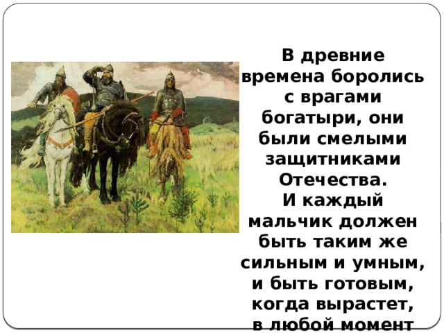 В древние времена боролись с врагами богатыри, они были смелыми защитниками Отечества. И каждый мальчик должен быть таким же сильным и умным, и быть готовым, когда вырастет, в любой момент защитить свою Родину. 