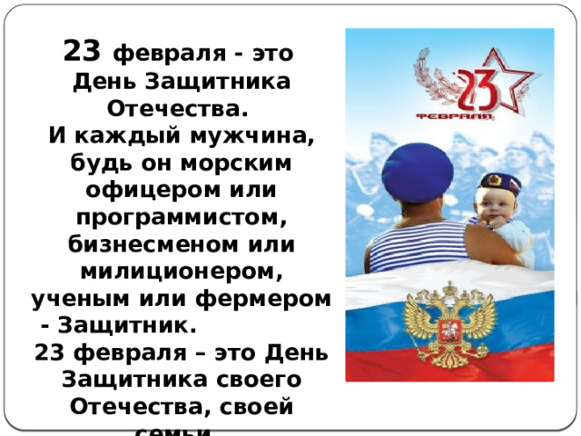 23 февраля - это День Защитника Отечества. И каждый мужчина, будь он морским офицером или программистом, бизнесменом или милиционером, ученым или фермером - Защитник. 23 февраля – это День Защитника своего Отечества, своей семьи. 23 февраля – это День настоящего мужчины. 