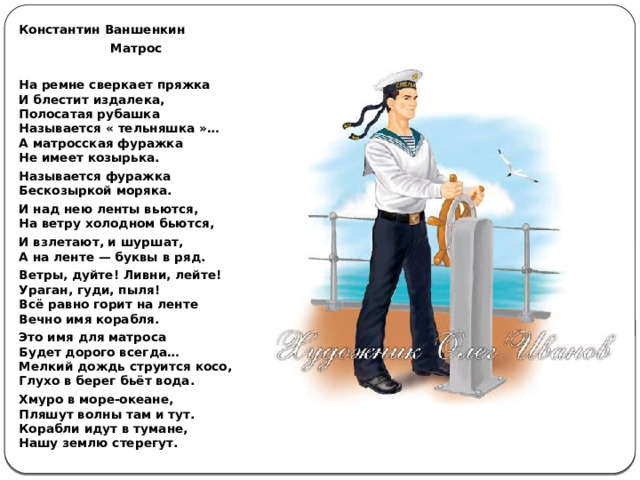 Константин Ваншенкин Матрос  На ремне сверкает пряжка  И блестит издалека,  Полосатая рубашка  Называется « тельняшка »…  А матросская фуражка  Не имеет козырька. Называется фуражка  Бескозыркой моряка. И над нею ленты вьются,  На ветру холодном бьются, И взлетают, и шуршат,  А на ленте — буквы в ряд. Ветры, дуйте! Ливни, лейте!  Ураган, гуди, пыля!  Всё равно горит на ленте  Вечно имя корабля. Это имя для матроса  Будет дорого всегда…  Мелкий дождь струится косо,  Глухо в берег бьёт вода. Хмуро в море-океане,  Пляшут волны там и тут.  Корабли идут в тумане,  Нашу землю стерегут. 