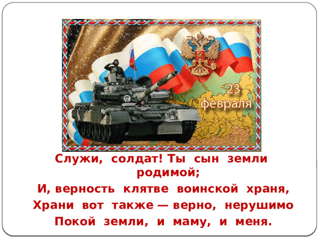Служи, солдат! Ты сын земли родимой; И, верность клятве воинской храня, Храни вот также — верно, нерушимо Покой земли, и маму, и меня. 