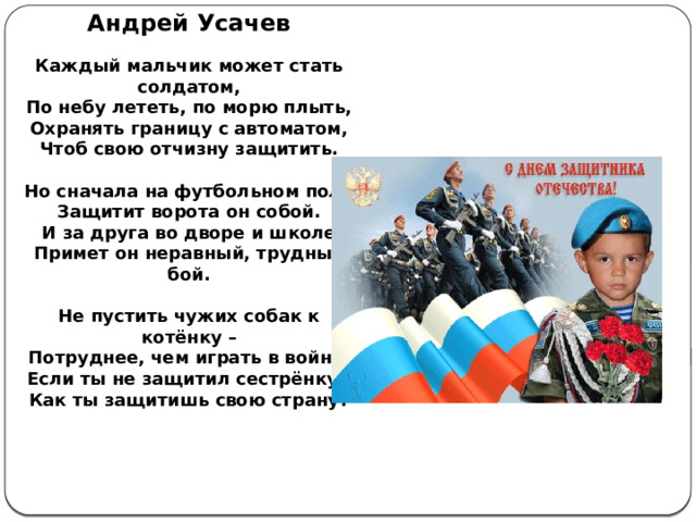 Андрей Усачев   Каждый мальчик может стать солдатом,  По небу лететь, по морю плыть,  Охранять границу с автоматом,  Чтоб свою отчизну защитить.   Но сначала на футбольном поле  Защитит ворота он собой.  И за друга во дворе и школе  Примет он неравный, трудный бой.   Не пустить чужих собак к котёнку –  Потруднее, чем играть в войну.  Если ты не защитил сестрёнку,   Как ты защитишь свою страну?    