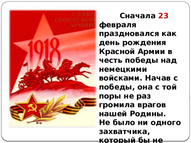  Сначала 23 февраля праздновался как день рождения Красной Армии в честь победы над немецкими войсками. Начав с победы, она с той поры не раз громила врагов нашей Родины. Не было ни одного захватчика, который бы не почувствовал на себе силу ее оружия. 