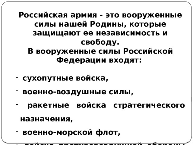  Российская армия - это вооруженные силы нашей Родины, которые защищают ее независимость и свободу. В вооруженные силы Российской Федерации входят:   сухопутные войска,  военно-воздушные силы,  ракетные войска стратегического назначения,  военно-морской флот,  войска противовоздушной обороны страны. 