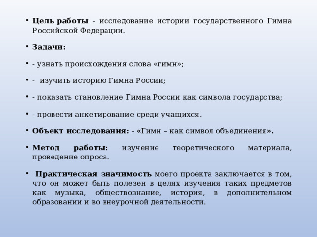 Цель работы - исследование истории государственного Гимна Российской Федерации.   Задачи: - узнать происхождения слова «гимн»; -  изучить историю Гимна России; - показать становление Гимна России как символа государства; - провести анкетирование среди учащихся.  Объект исследования: - « Гимн – как символ объединения ».   Метод работы: изучение теоретического материала, проведение опроса.  Практическая значимость моего проекта заключается в том, что он может быть полезен в целях изучения таких предметов как музыка, обществознание, история, в дополнительном образовании и во внеурочной деятельности. 