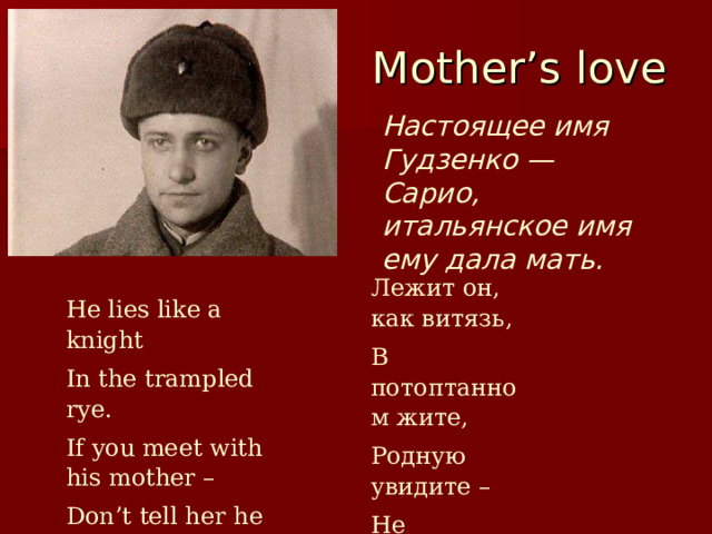  Mother’s love Настоящее имя Гудзенко — Сарио, итальянское имя ему дала мать. Лежит он, как витязь, В потоптанном жите, Родную увидите – Не говорите. He lies like a knight In the trampled rye. If you meet with his mother – Don’t tell her he died… 