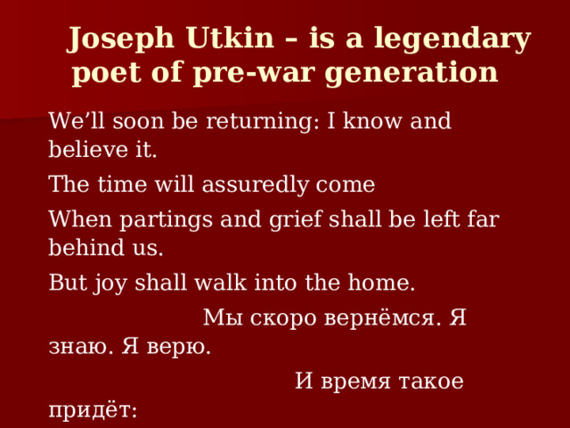  Joseph Utkin – is a legendary poet of pre-war generation We’ll soon be returning: I know and believe it. The time will assuredly come When partings and grief shall be left far behind us. But joy shall walk into the home.  Мы скоро вернёмся. Я знаю. Я верю.  И время такое придёт:  Останутся грусть и разлука за дверью  И в дом только радость войдёт. 