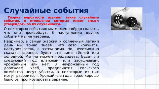 Случайные события  Теория вероятости изучает такие случайные события, в отношении которых имеет смысл утверждать об их случайности. О некоторых событиях мы можем твёрдо сказать, что они произойдут. В наступлении других событий мы не уверены. Например, в самый жаркий и солнечный лет­ний день мы точно знаем, что лето кончится, наступит осень, а затем зима. Но, невозможно сказать заранее, будет эта зима тёплой или холодной. Мы не можем предвидеть, будет ли следующий год влажным или засушливым, урожайным или нет. В неурожайный год дорожает хлеб, предприятия сельского хозяйства несут убытки, а некоторые из них могут разориться. Урожайные годы тоже хорошо было бы прогнозировать заранее. 