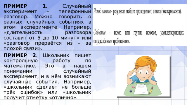 ПРИМЕР 1 . Случайный эксперимент – телефонный разговор. Можно говорить о разных случайных событиях в этом эксперименте. Например, «длительность разго­вора составит от 5 до 10 минут» или «разговор прервётся из – за плохой связи». ПРИМЕР 2 . Школьник пишет контрольную работу по математике. Это в нашем понимании случайный эксперимент, и в нём возникают случайные события. Напри­мер, «школьник сделает не больше трёх ошибок» или «школьник получит отметку «отлично». 