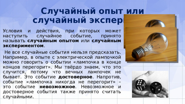 Случайный опыт или случайный эксперимент Условия и действия, при которых может наступить случайное событие, принято называть случайным опытом или случайным экспериментом .  Не все случайные события нельзя предсказать. Например, в опыте с электрической лампочкой можно говорить о событии «лампочка в конце концов перегорит». Мы твёрдо знаем, что это случится, потому что вечных лампочек не бывает. Это событие достоверное . Напротив, событие «лампочка никогда не перегорит» – это событие невозможное . Невозможное и достоверное события также принято считать случайными. 