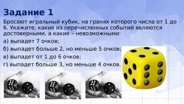 Задание 1 Бросают игральный кубик, на гранях которого числа от 1 до 6. Укажите, какие из перечисленных событий являются достоверными, а какие – невоз­можными: а) выпадет 7 очков; б) выпадет больше 2, но меньше 5 очков; в) выпадет от 1 до 6 очков; г) выпадет больше 3, но меньше 4 очков. 