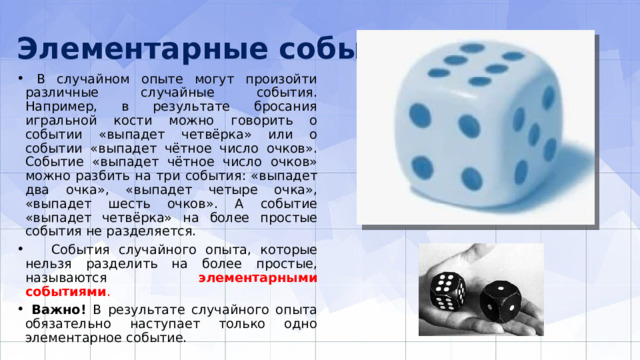 Элементарные события  В случайном опыте могут произойти различные случайные события. Например, в результате бросания игральной кости можно говорить о событии «выпадет четвёрка» или о событии «выпадет чётное число очков». Событие «выпадет чётное число очков» можно разбить на три события: «выпадет два очка», «выпадет четыре очка», «выпадет шесть очков». А событие «выпадет четвёрка» на более простые события не разделяется.  События случайного опыта, которые нельзя разделить на более простые, называются элементарными событиями .  Важно! В результате случайного опыта обязательно наступает только одно элементарное событие. 