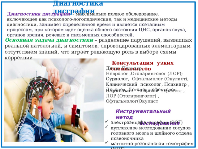 Диагностика дисграфии Д иагностика дисграфии  - максимально полное обследование, включающее как психолого-логопедические, так и медицинские методы диагностики, занимает определенное время и является поэтапным процессом, при котором идет оценка общего состояния ЦНС, органов слуха, органов зрения, речевых и письменных способностей. Основная задача диагностики  – разделение нарушений, вызванных реальной патологией, и симптомов, спровоцированных элементарным отсутствием знаний, что играет решающую роль в выборе схемы коррекции  Консультация узких специалистов Дети: Педиатр, Невролог ,Отоларинголог (ЛОР); Сурдолог , Офтальмолог (Окулист), Клинический психолог, Психиатр , Логопед, Логопед-дефектолог Взрослые: Невролог Терапевт , ЛОР (Отоларинголог) , Офтальмолог(Окулист Инструментальный метод  исследования электроэнцефалография (ЭЭГ)   дуплексное исследование сосудов головного мозга и шейного отдела позвоночника   магнитно-резонансная томография (МРТ) 