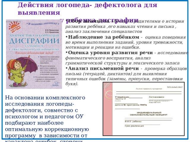 Действия логопеда- дефектолога для выявления  у ребенка дисграфии Сбор анамнеза - беседа с родителями о истории развития ребёнка ,его навыках чтения и письма , анализ заключения специалистов Наблюдение за ребёнком   - оценка поведения во время выполнения заданий, уровня тревожности, мотивации и реакции на ошибки. Оценка уровня развития речи   - исследование фонематического восприятия, анализ грамматической структуры и лексического запаса Анализ письменной речи   - проверка образцов письма (тетрадей, диктантов) для выявления типичных ошибок (замены, пропуски, перестановки букв). На основании комплексного исследования логопеды- дефектологи, совместно с психологом и педагогом ОУ подбирают наиболее оптимальную коррекционную программу в зависимости от характера ошибок, степени проявления дисграфии и других параметров нарушений . 